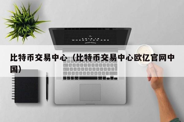 比特币交易中心(比特币交易中心欧亿官网中国)