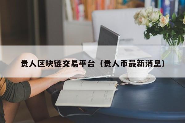 贵人区块链交易平台(贵人币最新消息)