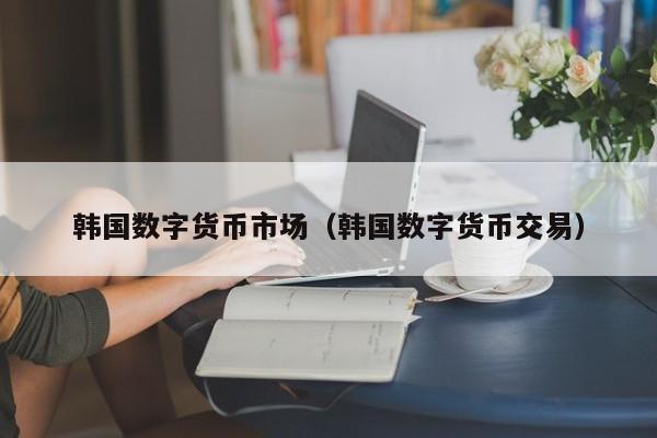 韩国数字货币市场(韩国数字货币交易)