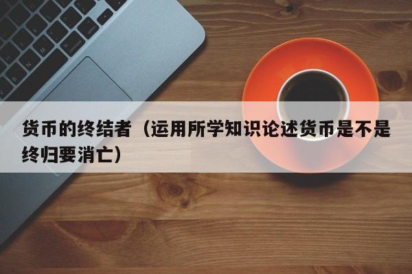 货币的终结者(运用所学知识论述货币是不是终归要消亡)