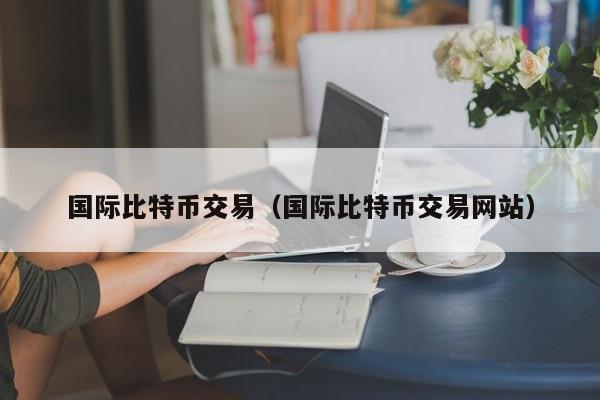 国际比特币交易(国际比特币交易网站)