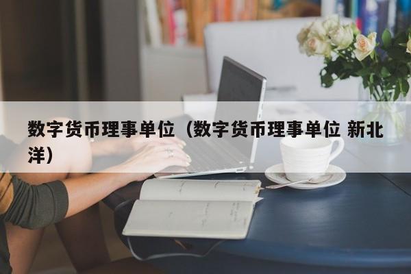 数字货币理事单位(数字货币理事单位 新北洋)