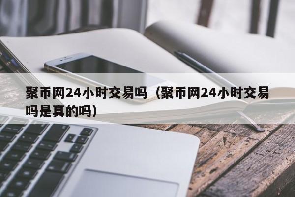 聚币网24小时交易吗(聚币网24小时交易吗是真的吗)