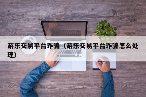 游乐交易平台诈骗(游乐交易平台诈骗怎么处理)