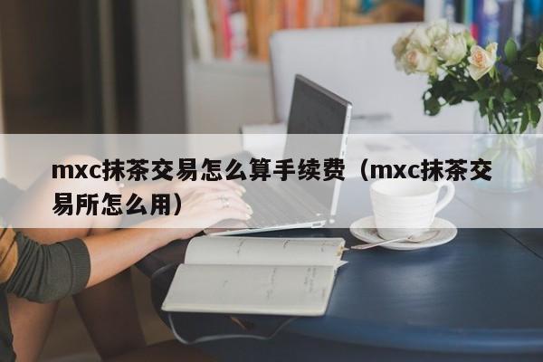 mxc抹茶交易怎么算手续费(mxc抹茶交易所怎么用)