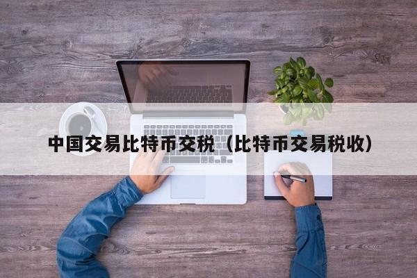 中国交易比特币交税(比特币交易税收)