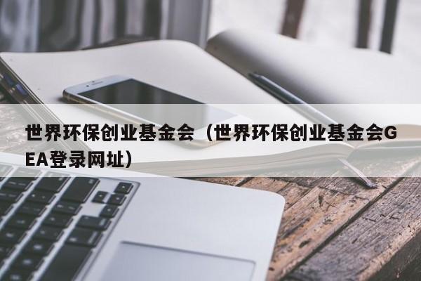 世界环保创业基金会(世界环保创业基金会GEA登录网址)