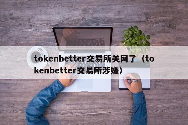 tokenbetter交易所关网了(tokenbetter交易所涉嫌)