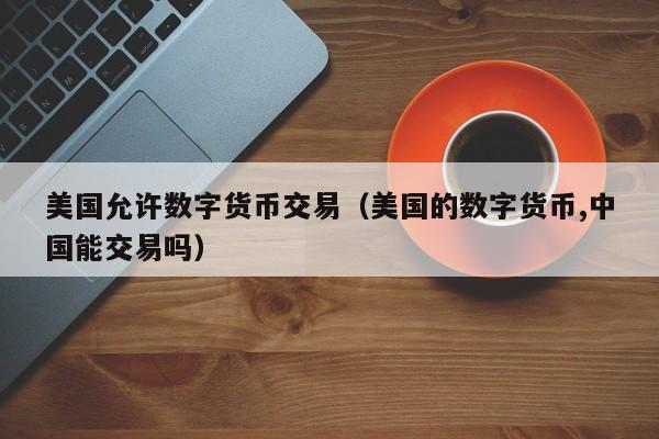 美国允许数字货币交易(美国的数字货币,中国能交易吗)